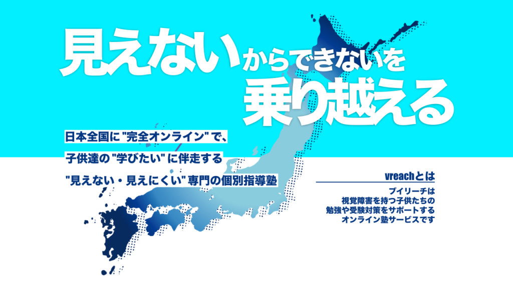 ブイリーチのWEBサイトトップ画像を引用。以下画像内文章を記載。「見えないからできないを乗り越える。日本全国に“完全オンライン”で、子供達の“学びたい”に伴走する“見えない・見えにくい”専門の個別指導塾。vreachとは、ブイリーチは、視覚障害を持つ子供たちの勉強や受験対策をサポートするオンライン塾サービスです。